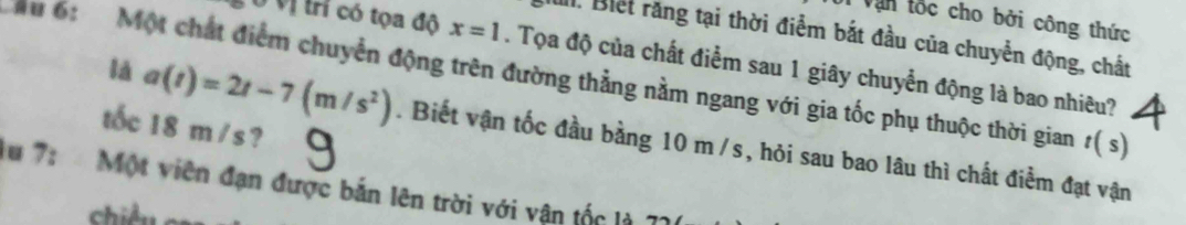 Văn tốc cho bởi công thức 
1. Biết răng tại thời điểm bắt đầu của chuyển động, chất 
Ở Vị trí có tọa độ x=1. Tọa độ của chất điểm sau 1 giây chuyển động là bao nhiêu? 
u 6: Một chất điểm chuyển động trên đường thẳng nằm ngang với gia tốc phụ thuộc thời gian t(s)
tốc 18 m/s ? 
là a(t)=2t-7(m/s^2). Biết vận tốc đầu bằng 10 m /s, hỏi sau bao lâu thì chất điểm đạt vận 
lu 7: Một viên đạn được bản lên trời với vận tốc là 71