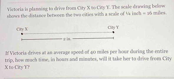 Victoria is planning to drive from City X to City Y. The scale drawing below 
shows the distance between the two cities with a scale of ¼ inch =16miles. 
If Victoria drives at an average speed of 40 miles per hour during the entire 
trip, how much time, in hours and minutes, will it take her to drive from City
X to City Y?