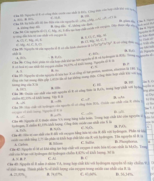 Nguyên tổ R có công thức oxide cao nhất là RO_2 Công thức của hợp chất khí với bydn
A. RH₃. B. RH₄. C. H₂R. D. HR.
Câu 33: Sự biển đổi độ âm điện của các nguyên tổ: 11Na, 12Mg, 11 AJ,15P.
17Cl là
D. giảm dẫn H_2
A. không thay đổi B. tăng dần. C. không xác định.
lịch acid
Câu 34: Các nguyên tố Cl, C, Mg, Al, S đều tạo hợp chất oxide với oxygen. Dãy được sắp xếp g Câu 3. Nguy
Câu 4. Nguy
tự tăng dần hóa trị cao nhất với oxygen là
D. Cl, Mg, Al, C, S. B. S, Cl, C, Mg, Al. Nguyên tử B
A. Cl, C, Mg, Al, S.
b) Tính số a) Xác định
C. Mg, Al, C, S, Cl.
Câu 35: Nguyên tử của nguyên tố R có cầu hình electron là 1s^22s^22p^63s^23p^4. R có công thức oxi c) Viết cầu
C. ay khí hiể
D. R_2O.
nhất là RO_2. RH_3. Trong ox aguyên tổ
Câu 36: Công thức phân tử của hợp chất khí tạo bởi nguyên tố R và hydrogen là d) Nguyê
A. RO_3. B. R_2O_3.
R có hoá trị cao nhất thỉ oxygen chiếm 74,07% về khối lượng. Nguyên tố R là
D. P.
C. N.
A. S. B. As.
Câu 37: Nguyên tử của nguyên tổ hóa học X có tổng số hạt proton, neutron, electron là 180. Trọ
tổng các hạt mang điện gáp 1,4324 lần số hạt không mang diện. Công thức hợp chất khí với hy
tương ứng của X là C. HI. D. HF. âu 5. O:
A. HCl. B. HBr.
Câu 38: Oxide cao nhất của một nguyên tố R có công thức là R_2O_5 , trong hợp chất với hydr huyến s
āng nha
chiểm 82,35% ve^2 khối lượng. Vậy R là _75A_5. a) Dự
A. ∠ N B. _mSb C. 31P. D.
Câu 39: Hợp chất với hydrogen của nguyên tố có công thức RH₄. Oxide cao nhất của R chứa 53 b) Dự c) So
oxygen về khối lượng. Nguyên tố R là âu 7 1 iêu ng
A. _12C. B. _207Pb. C. 1₁9Sn. D. ₂gSi.
Câu 40: Nguyên tố X thuộc nhóm VA trong bảng tuần hoàn. Trong hợp chất khí của nguyên tổ x hān ló
hydrogen, X chiếm 82,35% khối lượng. Công thức oxide cao nhất của X là ược bi
A. P_2O_5. B. N_2O_3. C. N_2O_5. D. P_2O_3. A
Câu 41: Hóa trị cao nhất của R đối với oxygen bằng hóa trị của R đối với hydrogen. Phân tử khổ
oxide cao nhất bằng 2,75 lần phân tử khối hợp chất khí của R với hydrogen. Tên nguyên tố R là
A. Carbon. B. Silicon C. Sulfur. D. Phosphorus. B
Câu 42: Nguyên tố M có khả năng tạo hợp chất với oxygen ở mức hóa trị cao nhất là M_2O_5. Trong
chất của M tạo với hydrogen thì hydrogen chiếm 8,82% về khối lượng. M là
A. N. B. P. C. Al. D. C
Câu 43: Nguyên tố R nằm ở nhóm VA, trong hợp chất khí với hydrogen nguyên tố này chiếm 91, D
về khổi lượng. Thành phần % về khối lượng của oxygen trong oxide cao nhất của R là a
A. 25,93%. B. 74,07%. C. 43,66%. D. 56,34%. guy
f