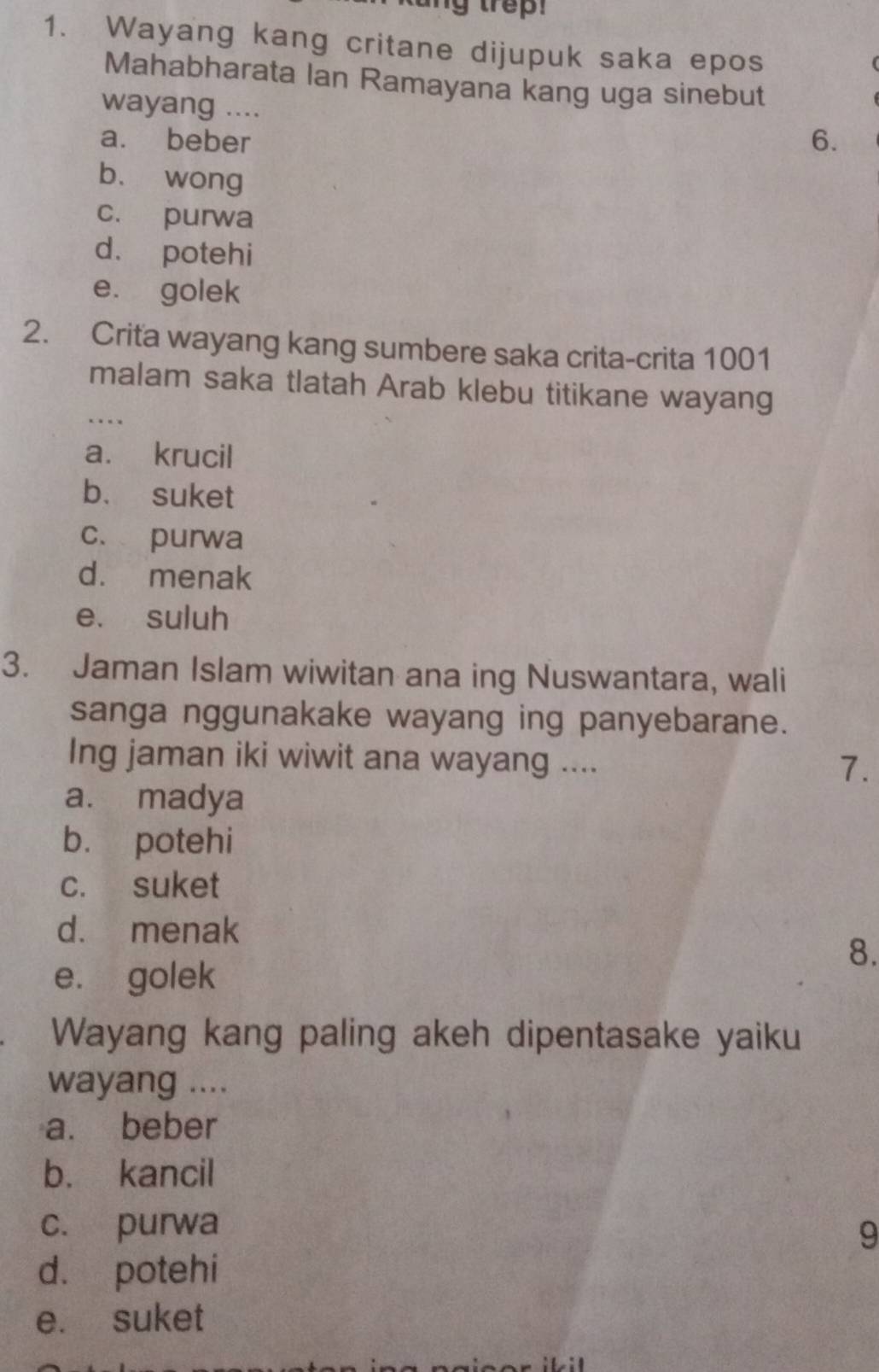 Wayang kang critane dijupuk saka epos
Mahabharata Ian Ramayana kang uga sinebut
wayang ....
a. beber 6.
bù wong
c. purwa
d. potehi
e. golek
2. Crita wayang kang sumbere saka crita-crita 1001
malam saka tlatah Arab klebu titikane wayang
….
a. krucil
b. suket
c. purwa
d. menak
e. suluh
3. Jaman Islam wiwitan ana ing Nuswantara, wali
sanga nggunakake wayang ing panyebarane.
Ing jaman iki wiwit ana wayang ....
7.
a. madya
b. potehi
c. suket
d. menak
8.
e. golek
Wayang kang paling akeh dipentasake yaiku
wayang ....
a. beber
b. kancil
c. purwa
9
d. potehi
e. suket