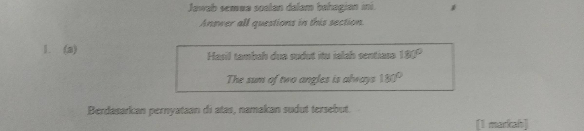 Jawab semua soalan dalam bahagian iní. 
Answer all questions in this section. 
1. (a) 
Hasil tambah dua sudut ítu ialah sentiasa 180°
The sum of two angles is always 180°
Berdasarkan pernyataan di atas, namakan sudut tersebut. 
[1 markah]