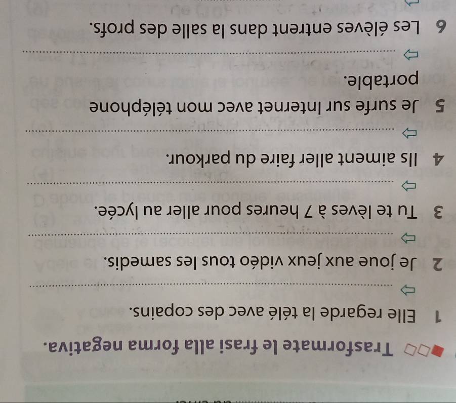 Trasformate le frasi alla forma negativa. 
1 Elle regarde la télé avec des copains. 
_ 
2 Je joue aux jeux vidéo tous les samedis. 
_ 
3 Tu te lèves à 7 heures pour aller au lycée. 
_ 
4 Ils aiment aller faire du parkour. 
_ 
5 Je surfe sur Internet avec mon téléphone 
portable. 
_ 
6 Les élèves entrent dans la salle des profs.