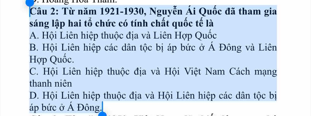 an.
Câu 2: Từ năm 1921-1930, Nguyễn Ái Quốc đã tham gia
sáng lập hai tổ chức có tính chất quốc tế là
A. Hội Liên hiệp thuộc địa và Liên Hợp Quốc
B. Hội Liên hiệp các dân tộc bị áp bức ở Á Đông và Liên
Hợp Quốc.
C. Hội Liên hiệp thuộc địa và Hội Việt Nam Cách mạng
thanh niên
D. Hội Liên hiệp thuộc địa và Hội Liên hiệp các dân tộc bị
áp bức ở Á Đông,