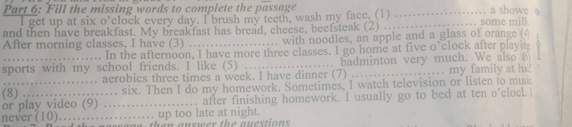 Fill the missing words to complete the passage _a showe 

I get up at six o’clock every day. I brush my teeth, wash my face, (1)_ some milk 
and then have breakfast. My breakfast has bread, cheese, beefsteak (2) 
After morning classes, I have (3)_ 
with noodles, an apple and a glass of orange (4 
In the afternoon, I have more three classes. I go home at five o’clock after playing 
sports with my school friends. I like (5) _badminton very much. We also (6) 
. aerobics three times a week. I have dinner (7) my family at half 
_(8) . six. Then I do my homework. Sometimes, I watch television or listen to music 
or play video (9) _after finishing homework. I usually go to bed at ten o’clocl. I 
never (10)_ up too late at night. 
aa g e then answer the questions.