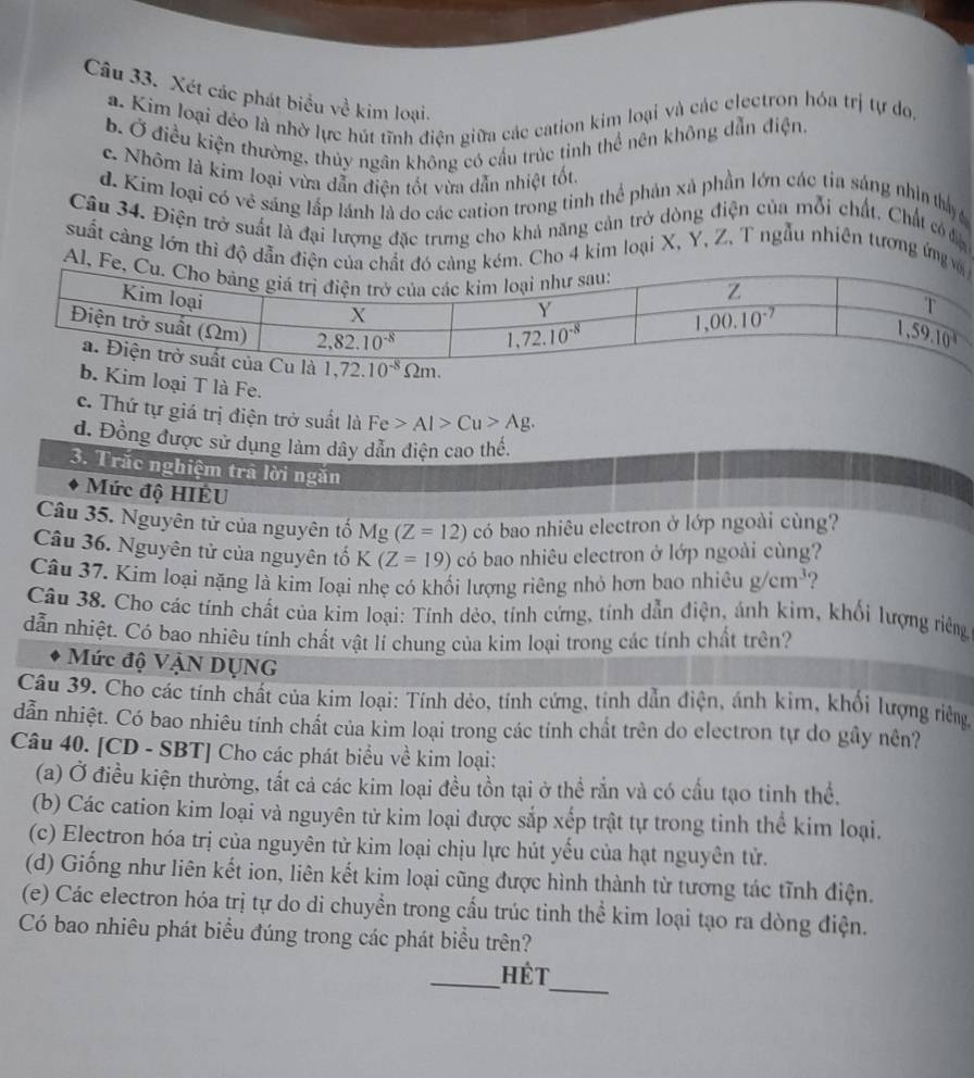 Xét các phát biểu về kim loại.
a. Kim loại đéo là nhờ lực hút tĩnh điện giữa các cation kim loại và các electron hóa trị tự do,
b Ở điều kiện thường, thủy ngân không có cầu trúc tinh thể nên không dẫn điện,
c. Nhôm là kim loại vừa dẫn điện tốt vừa dẫn nhiệt tốt.
d. Kim loại có vẻ sáng lấp lánh là do các cation trong tinh thể phản xã phần lớn các tia sáng nhìn thấy 
Câu 34. Điện trở suất là đại lượng đặc trưng cho khả năng cản trở dòng điện của mỗi chất, Chất có đia
suất càng lớn thì độ dẫn Cho 4 kim loại X, Y, Z, T ngẫu nhiên tương ứng
Al
1,72.10^(-8)Omega m.
b. Kim loại T là Fe.
c. Thứ tự giá trị điện trở suất là Fe>Al>Cu>Ag.
d. Đồng được sử dụng làm dây dẫn điện cao thế.
3. Trắc nghiệm tra lời ngăn
Mức độ HIÊU
Câu 35. Nguyên tử của nguyên tố Mg(Z=12) có bao nhiêu electron ở lớp ngoài cùng?
Câu 36. Nguyên tử của nguyên tổ K(Z=19) có bao nhiêu electron ở lớp ngoài cùng?
Câu 37. Kím loại nặng là kim loại nhẹ có khối lượng riêng nhỏ hơn bao nhiêu g/cm^3 2
Câu 38. Cho các tính chất của kim loại: Tính dẻo, tính cứng, tính dẫn điện, ánh kim, khối lượng riêng
dẫn nhiệt. Có bao nhiêu tính chất vật lí chung của kim loại trong các tính chất trên?
Mức độ VẠN DUNG
Câu 39. Cho các tính chất của kim loại: Tính dẻo, tính cứng, tỉnh dẫn điện, ánh kim, khổi lượng riêng
dẫn nhiệt. Có bao nhiêu tính chất của kim loại trong các tính chất trên do electron tự do gây nên?
Câu 40. [CD - SBT] Cho các phát biểu về kim loại:
(a) Ở điều kiện thường, tất cả các kim loại đều tồn tại ở thể rắn và có cầu tạo tinh thể.
(b) Các cation kim loại và nguyên tử kim loại được sắp xếp trật tự trong tinh thể kim loại.
(c) Electron hóa trị của nguyên tử kim loại chịu lực hút yếu của hạt nguyên tử.
(d) Giống như liên kết ion, liên kết kim loại cũng được hình thành từ tương tác tĩnh điện.
(e) Các electron hóa trị tự do di chuyển trong cấu trúc tinh thể kim loại tạo ra dòng điện.
Có bao nhiêu phát biểu đúng trong các phát biểu trên?
_
_Hét