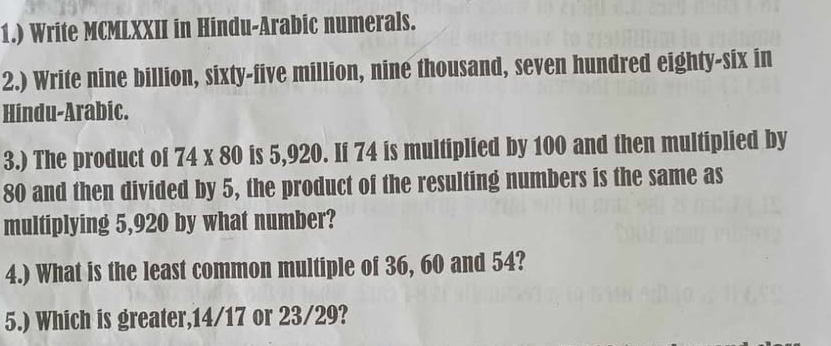 1.) Write MCMLXXII in Hindu-Arabic numerals. 
2.) Write nine billion, sixty-five million, nine thousand, seven hundred eighty-six in 
Hindu-Arabic. 
3.) The product of 74* 80 is 5,920. If 74 is multiplied by 100 and then multiplied by
80 and then divided by 5, the product of the resulting numbers is the same as 
multiplying 5,920 by what number? 
4.) What is the least common multiple of 36, 60 and 54? 
5.) Which is greater, 14/17 or 23/29?