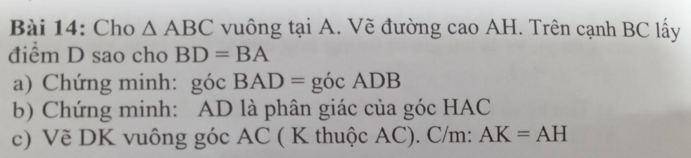 Cho △ ABC vuông tại A. Vẽ đường cao AH. Trên cạnh BC lấy 
điểm D sao cho BD=BA
a) Chứng minh: góc BAD= góc ADB
b) Chứng minh: AD là phân giác của góc HAC 
c) Vẽ DK vuông góc AC ( K thuộc AC). C/m : AK=AH