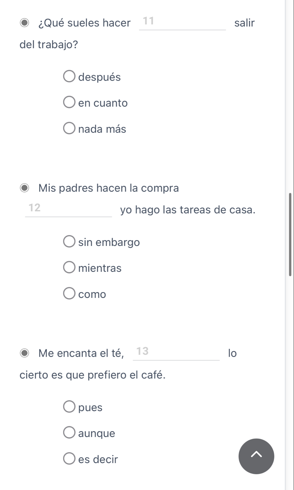 ¿Qué sueles hacer 11 salir
del trabajo?
después
en cuanto
nada más
Mis padres hacen la compra
12
_
_
_
yo hago las tareas de casa.
sin embargo
mientras
como
_
Me encanta el té, ₹13 lo
cierto es que prefiero el café.
pues
aunque
es decir