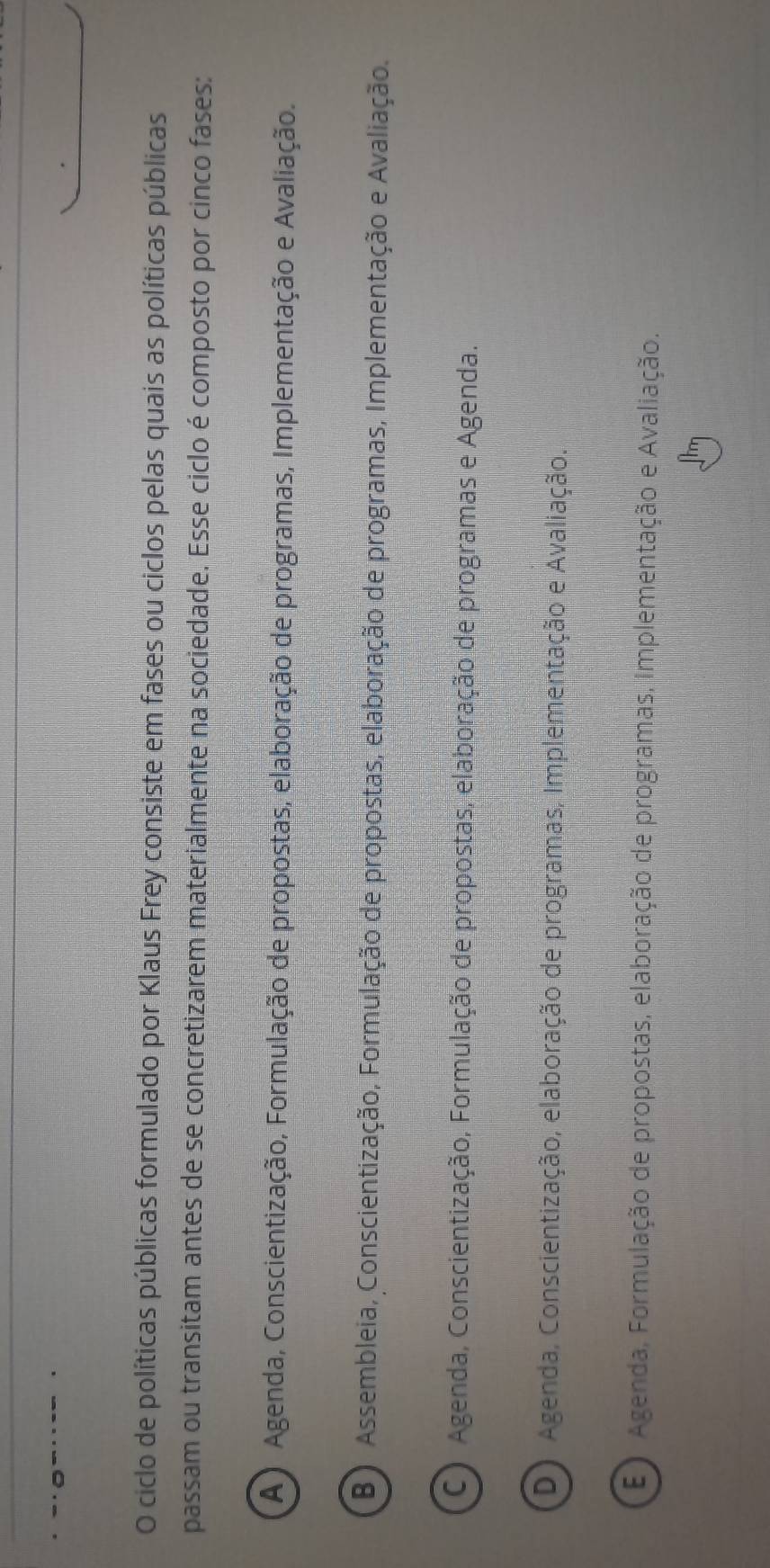 ciclo de políticas públicas formulado por Klaus Frey consiste em fases ou ciclos pelas quais as políticas públicas
passam ou transitam antes de se concretizarem materialmente na sociedade. Esse ciclo é composto por cinco fases:
A) Agenda, Conscientização, Formulação de propostas, elaboração de programas, Implementação e Avaliação.
B) Assembleia, Conscientização, Formulação de propostas, elaboração de programas, Implementação e Avaliação.
C) Agenda, Conscientização, Formulação de propostas, elaboração de programas e Agenda.
D) Agenda, Conscientização, elaboração de programas, Implementação e Avaliação.
E) Agenda, Formulação de propostas, elaboração de programas, Implementação e Avaliação.