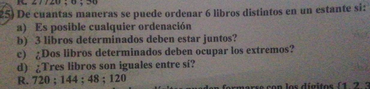 Xm # 7 /20 , 0 , 30
25) De cuantas maneras se puede ordenar 6 libros distintos en un estante si:
a) Es posible cualquier ordenación
b) 3 libros determinados deben estar juntos?
c) ¿Dos libros determinados deben ocupar los extremos?
d) ¿Tres libros son iguales entre sí?
R. 720; 144; 48; 120
formarse con los divitos ( 1 2 3