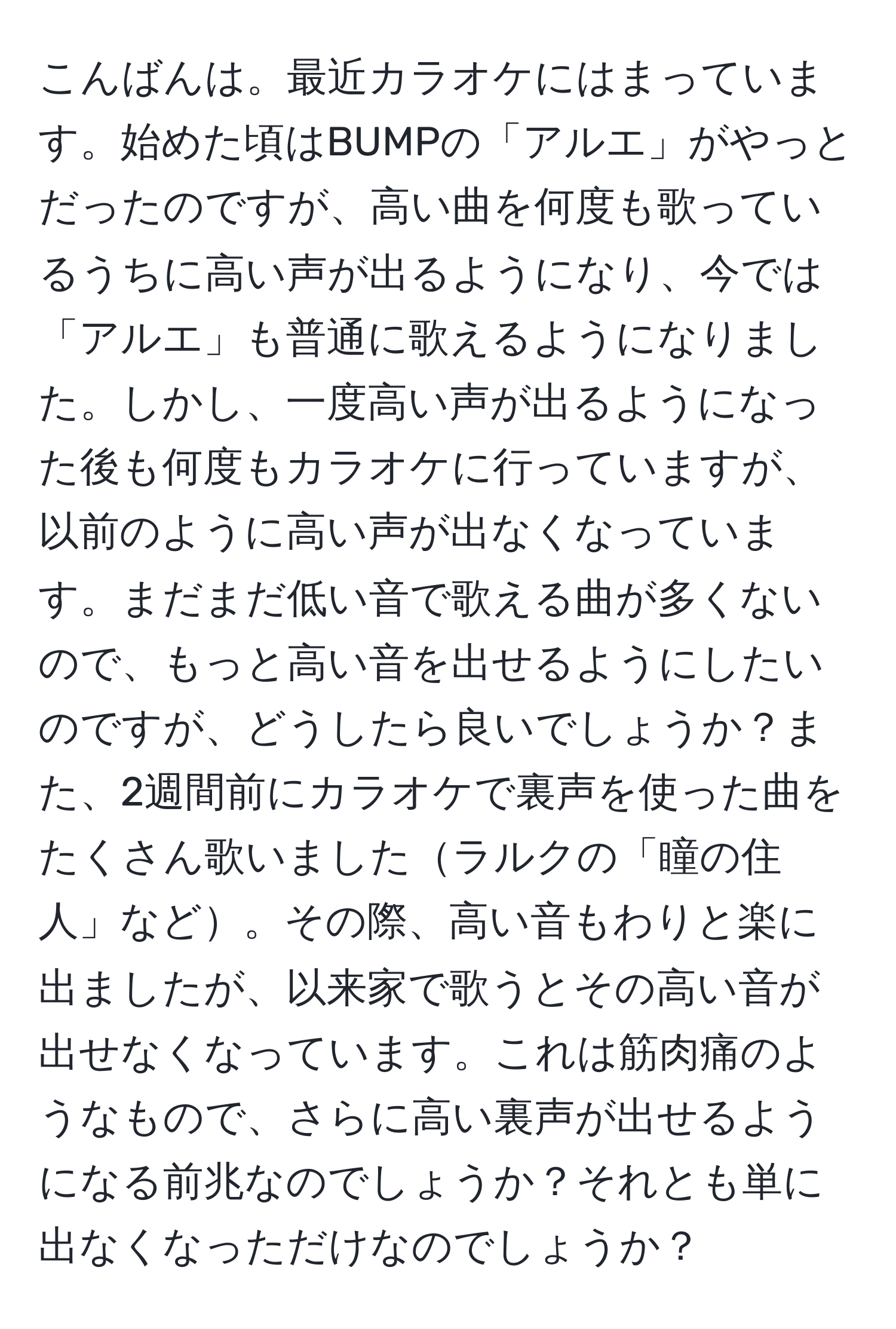 こんばんは。最近カラオケにはまっています。始めた頃はBUMPの「アルエ」がやっとだったのですが、高い曲を何度も歌っているうちに高い声が出るようになり、今では「アルエ」も普通に歌えるようになりました。しかし、一度高い声が出るようになった後も何度もカラオケに行っていますが、以前のように高い声が出なくなっています。まだまだ低い音で歌える曲が多くないので、もっと高い音を出せるようにしたいのですが、どうしたら良いでしょうか？また、2週間前にカラオケで裏声を使った曲をたくさん歌いましたラルクの「瞳の住人」など。その際、高い音もわりと楽に出ましたが、以来家で歌うとその高い音が出せなくなっています。これは筋肉痛のようなもので、さらに高い裏声が出せるようになる前兆なのでしょうか？それとも単に出なくなっただけなのでしょうか？