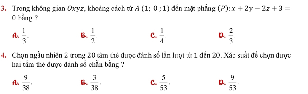 Trong không gian Oxyz, khoảng cách từ A(1;0;1) đến mặt phẳng (P): x+2y-2z+3=
0 bằng ?
A.  1/3 .  1/2 .  1/4 .  2/3 . 
B.
C.
0.
4. Chọn ngẫu nhiên 2 trong 20 tâm thẻ được đánh số lần lượt từ 1 đến 20. Xác suất để chọn được
hai tấm thẻ được đánh số chẵn bằng ?
A.  9/38 .  3/38 .  5/53 . Q.  9/53 . 
B.
C.