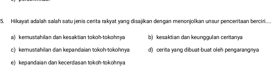 Hikayat adalah salah satu jenis cerita rakyat yang disajikan dengan menonjolkan unsur penceritaan berciri....
a) kemustahilan dan kesaktian tokoh-tokohnya b) kesaktian dan keunggulan ceritanya
c) kemustahilan dan kepandaian tokoh-tokohnya d) cerita yang dibuat-buat oleh pengarangnya
e) kepandaian dan kecerdasan tokoh-tokohnya