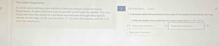 The Safari Experience 
A zoo is constructing a new exhibit of African animals called the Safari 2 FIll in the Blank 1 point 
Experience. A path called the Lion Loop will run through the exhibit. The Lion 
Loop will have the shape of a parabola and will pass through these points 2. A lemonade stand will be positioned at the vertex of the parabola formed by the Lion Loop 
shown on the map: (3,8) near the lions. (7,12) near the hyenas, and (10,4.5)
near the elephants. a Writs the equation that models the Lion Loop in vertex form, x-h)^2
y= type your answer.. x type your answer... *2+ 
type your answer...