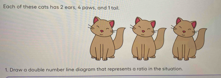 Each of these cats has 2 ears, 4 paws, and 1 tail. 
1. Draw a double number line diagram that represents a ratio in the situation.