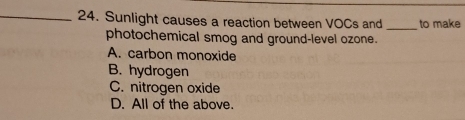 Sunlight causes a reaction between VOCs and _to make
photochemical smog and ground-level ozone.
A. carbon monoxide
B. hydrogen
C. nitrogen oxide
D. All of the above.