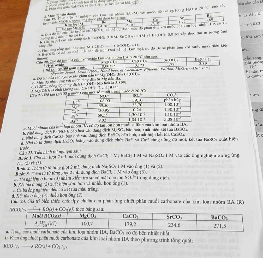 Dùng dung địU
c Nước cứng làm cho nổi hơi để bị đóng cận 
d, Phân ứng giữa Nal 1CO và Ba(OH) Đ tạo kết tủa và khí.   
(g/100 g H_2O Ở 20°C. của các đèn còn đến k
ừ Li đến K
nước, độ tan
→ 2KCl
a. Qua độ tan của các hydroxide M
b. Giá trị pH của các dung dịch Ca(OH)_2O,0IM,Sr(OH) , O, OIM và Ba(OH) _2O_.OIM * xếp theo thứ tự tương ứng
thướng tăng dẫn từ Be tới Ba.
c. Phản ứng tổng quát như sau: M+2H_2O 1 M(OH)_2+H_2. au khi kim
tăng dần.
OH): có độ tan nhỏ nhất nên dễ tách khỏi bề mặt kim loại, do đó Be sẽ phản ứng với nước ngay điều kiện
rớc.
ıyền sang
giải phón
Đ
(Nguồn: JohnA. Dean (1999), Hand book of Chem
+H_2uparrow
a. Độ tan của các hydroxide giảm dần từ M fg(OH) đến Ba (OH) 2 hí nên tr
b. Mức độ phản ứng với nước tăng dần từ Mg đến Ba. io quản
c. 020°C nồng độ dung dịch Ba(OH ) bão hoà là 3,89%.
d. Mg(OH)₂ là chất không tan, Ca(OH) à là chất ít tan.
Câu 21. Độ tước ở 20°C:
1 ion.
óng đ
a.
a. Muối nitrate của kim loại nhóm IIA có độ tan lớn hơ n lử
b. Nhỏ dung dịch Ba(NO_3) bão hoà vào dung dịch MgSO_4 4 bão hoà, xuất hiện kết tủa I BaSO_4.
c. Nhỏ dung dịch CaCO_3 bão hoà vào dung dịch l 3aSO_4 bão hoà, xuất hiện kết tủa CaSO_4.
ốt c
d. Nhỏ từ từ dung dịch H_2SO_4 loãng vào dung dịch chứa Ba^(2+) và Ca^(2+) cùng nồng độ mol, kết tủa BaSO_4 xuất hiện
trước.
Câu 22. Tiến hành thí nghiệm sau:
Bước 1. Cho lần lượt 2 mL mỗi dung dịch CaCl_21M;BaCl_21M và Na_2SO_41M vào các ống nghiệm tương ứng
(1), (2) và (3).
Bước 2. Thêm từ từ từng giọt 2 mL dung dịch Na_2SO_4 M vào ống (1)va(2).
Bước 3. Thêm từ từ từng giọt 2 mL dung dịch BaCl_2 1 M vào ốn g(3).
a. Thí nghiệm ở bước (3) nhằm kiểm tra sự có mặt của ion SO_4^((2-) trong dung dịch.
b. Kết tủa ở ống (2) xuất hiện sớm hơn và nhiều hơn  ở ong(1).
c. Cả ba ống nghiệm đều có kết tủa màu trắng.
d. Kết tủa ở ống (3) nhiều hơn ống (2).
Câu 23. Giá trị biến thiên enthalpy chuẩn của phản ứng nhiệt phân muối carbonate của kim loại nhóm IIA (R)
b. Phản ứng nhiệt phân muối carbonate của kim loại nhóm IIA theo phương trình tổng quát:
RCO_3)(s)to RO(s)+CO_2(g).
