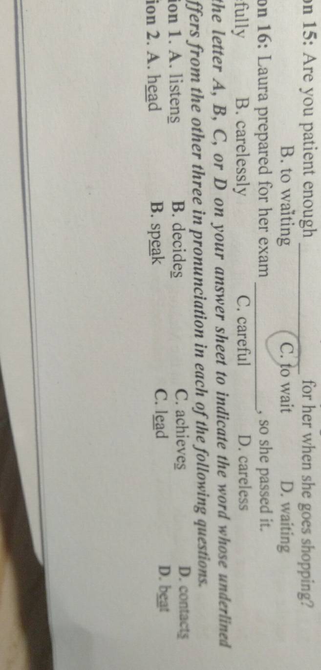on 15: Are you patient enough _for her when she goes shopping?
B. to waiting C. to wait D. waiting
on 16: Laura prepared for her exam _, so she passed it.
fully B. carelessly C. careful D. careless
the letter A, B, C, or D on your answer sheet to indicate the word whose underlined 
ffers from the other three in pronunciation in each of the following questions.
ion 1. A. listeng B. decides
C. achieves D. contacts
ion 2. A. head B. speak C. lead
D. beat