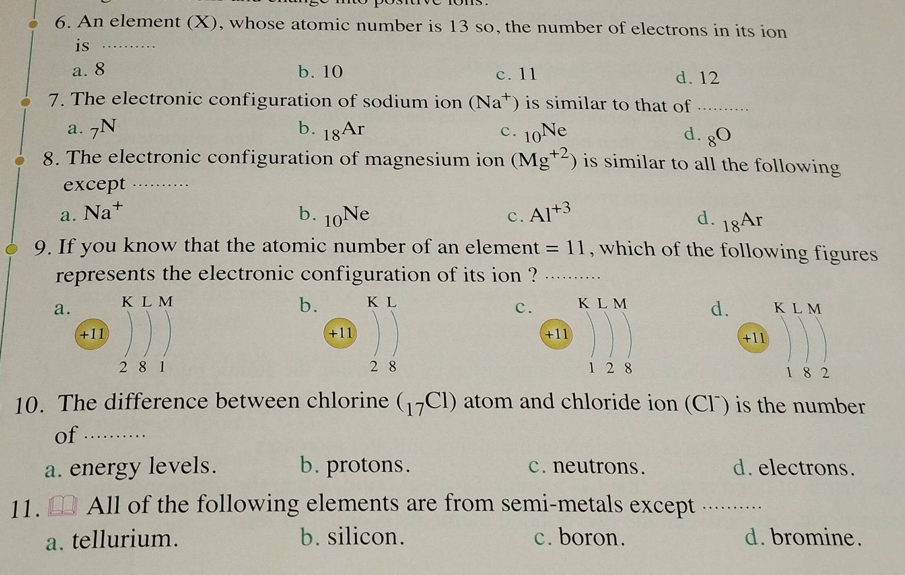 An element (X), whose atomic number is 13 so, the number of electrons in its ion
is_
a. 8 b. 10 c. 11
d. 12
7. The electronic configuration of sodium ion (Na^+) is similar to that of_
a. N b. _18Ar c. _10Ne
d. 8^(□)
8. The electronic configuration of magnesium ion (Mg^(+2)) is similar to all the following
except_
a. Na^+ b. _10Ne c. Al^(+3)
d. 18^(Ar)
9. If you know that the atomic number of an element =11 , which of the following figures 
represents the electronic configuration of its ion ?_
b
aK L M
d.
c 


10. The difference between chlorine (_17Cl) atom and chloride ion (CF) is the number
of_
a. energy levels. b. protons. c. neutrons. d. electrons.
11. All of the following elements are from semi-metals except_
a. tellurium. b. silicon. c. boron. d. bromine.