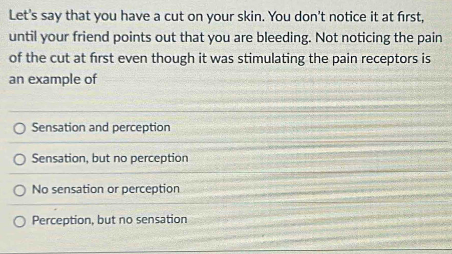 Let's say that you have a cut on your skin. You don't notice it at first,
until your friend points out that you are bleeding. Not noticing the pain
of the cut at first even though it was stimulating the pain receptors is
an example of
Sensation and perception
Sensation, but no perception
No sensation or perception
Perception, but no sensation