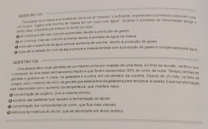 Para saber se a massa que acabaram de sovar já "cresceu" o suficiente, experientes cozinheiros costuram usar
um truque: ''jogam uma bolinha de massa em um copo com água''. Quando o processo de fermentação atirge o
ponto ideal, a bolinha que estava no fundo do copo
O ali continua e tem seu volume aumentado devido à produção de gases.
O ali contínua, mas seu volume aumenta devido à entrada de água na massa.
O sobe até a superficie da água porque aumenta de volume, devido à produção de gases.
O sobe até a metade do nível da água porque a massa perdida com a produção de gases é compensada peia água
QUESTÃO 132
Uma pessoa abriu duas garrafas de um mesmo vinho por ocasião de uma festa. Ao final da reunião, verificou que
o conteúdo de uma delas permanecera intacto e que foram consumidos 90% do vinho da outra. Tampou ambas as
garrafas e guardou-as. A cheia, na geladeira e a outra, em um armário da cozinha. Depois de um mês, na faita de
vinagre, usou o restinho de vinho da garrafa que estava fora da geladeira para temperar a salada. Essa transformação
está relacionada com o aumento da temperatura, que interfere na(o)
O concentração de oxigênio, pois a mesma diminui.
O aumento das bactérias que causam a fermentação do álcool.
O concentração dos componentes do vinho, que fica mais viscoso.
O estrutura da molécula do álcool, que se decompõe em ácido acético.