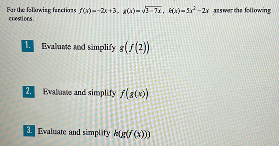 For the following functions f(x)=-2x+3, g(x)=sqrt(3-7x), h(x)=5x^2-2x answer the following 
questions. 
1. Evaluate and simplify g(f(2))
2. Evaluate and simplify f(g(x))
3 Evaluate and simplify h(g(f(x)))