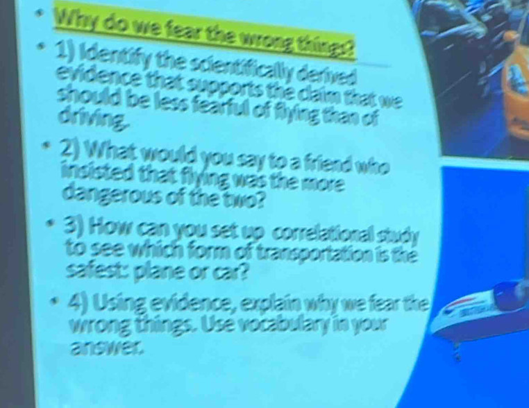 Why do we fear the wrong things? 
1) Identify the scientifically derived 
evidence that supports the claim that we 
should be less fearful of flying than of 
driving. 
2) What would you say to a friend who 
insisted that flying was the more . 
dangerous of the two? 
3) How can you set up correlational study 
to see which form of transportation is the 
safest: plane or car? 
4) Using evidence, explain why we fear the 
wrong things. Use vocabulary in your 
answer.