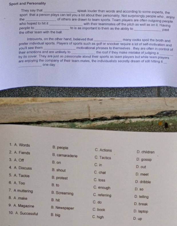 Sport and Personality
They say that_ speak louder than words and according to some experts, the
sport that a person plays can tell you a lot about their personality. Not surprisingly people who , enjoy
the_
of others are drawn to team sports. Team players are often outgoing people
who hoped to hit it _with their teammates off the pitch as well as on it. Having
people to_ to is as important to them as the ability to
the other team with the ball. _past
Introverts, on the other hand, believed that _many cooks spoil the broth and
prefer individual sports. Players of sports such as golf or snooker require a lot of self-motivation and
you'll see them_ motivational phrases to themselves . they are often in control of
their emotions and are unlikely to_ the roof if they make mistake of judging a
_
by its cover. They are just as passionate about their sports as team players but while team players
are enjoying the company of their team mates, the individualists secretly dream of still hitting it
_one day.
_
1. A. Words B. people C. Actions D. children
2. A. Fiends B. camaraderie C. Tactics D. gossip
3. A. Off B. on C. in D. out
4. A. Discuss B. shout C. chat D. meet
5. A. Tackie B. protest C. toss D. dribble
6. A. Too B. to C. enough D. so
7. A muttering B. Screaming C. referring D. telling
8. A.make B. hit C. do D. break
9. A. Magazine B. Newspaper C. book D. laptop
10. A. Successful B. big C. high D. up