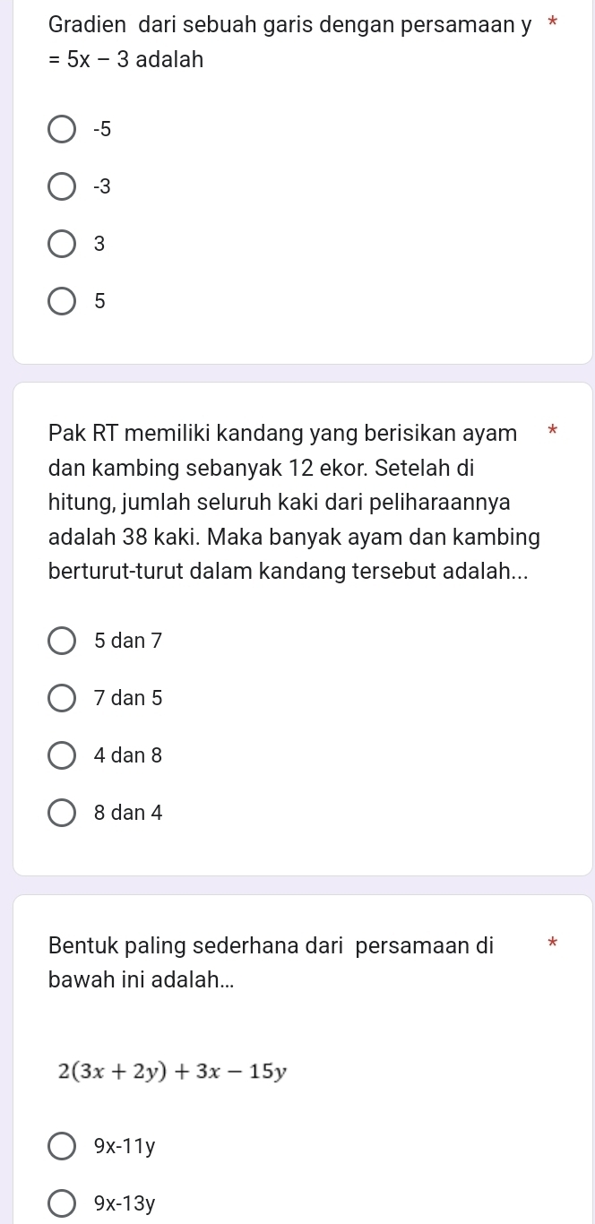 Gradien dari sebuah garis dengan persamaan y *
=5x-3 adalah
-5
-3
3
5
Pak RT memiliki kandang yang berisikan ayam *
dan kambing sebanyak 12 ekor. Setelah di
hitung, jumlah seluruh kaki dari peliharaannya
adalah 38 kaki. Maka banyak ayam dan kambing
berturut-turut dalam kandang tersebut adalah...
5 dan 7
7 dan 5
4 dan 8
8 dan 4
Bentuk paling sederhana dari persamaan di *
bawah ini adalah...
2(3x+2y)+3x-15y
9x-11y
9x-13y