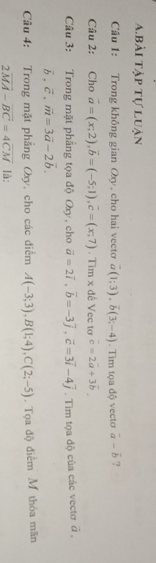 abài tập tự luận 
Câu 1: Trong không gian Oxy, cho hai vecto vector a(1;3), vector b(3;-4). Tim tọa độ vectơ vector a-vector b ? 
Câu 2: Cho vector a=(x;2), vector b=(-5;1), vector c=(x;7). Tim x đề Vec tơ vector c=2vector a+3vector b
Câu 3: Trong mặt phẳng tọa độ Oxy, cho vector a=2vector i, vector b=-3vector j, vector c=3vector i-4vector j. Tìm tọa độ của các vectơ vector a,
vector b, vector c, vector m=3vector a-2vector b. 
Câu 4: Trong mặt phẳng Oxy, cho các điểm A(-3;3), B(1;4), C(2;-5). Tọa độ điểm M thỏa mãn
2overline MA-overline BC=4overline CM là: