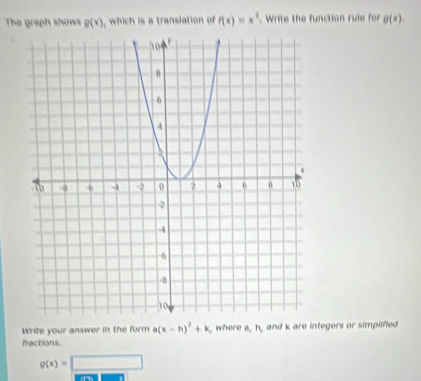 The graph shows g(x) , which is a transiation of f(x)=x^4 Write the function rule for g(x), 
Write your answer in the form a(x-h)^2+k , where a, h, and k are integers or simplified 
fractions.
g(x)=□