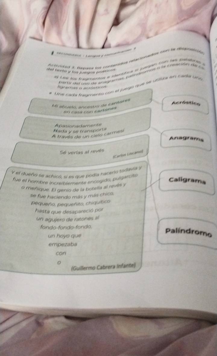 ecundemé : Langus y eº 
stividad 3 hepasa los contenidos relaciónados con la disposcita 
del texte y los juegos poéticos 
a) L eé los fragmentes e idenstica ai juegan con las patabras à 
p artir d el so de a nagramas, p asindromos o la creación d e sa 
Une cada fragmento con el juego que se ustiza en sada uno 
ligramas o acrósnces 
Mi abuelo, ancesto de cantares 
Acróstico 
en casa con cartones 
Apasionadamente 
Nada y se transporta 
A través de un cielo carmesi 
Anagrama 
Sé verlas al revés 
(Carlos Liscano) 
Y el dueño se achicó, si es que podia hacerlo todavia y 
fue el hombre increiblemente encogido, pulgarcito 
Caligrama 
o meñique. El genio de la botella al revés y 
se fue haciendo más y más chico, 
pequeño, pequeñito, chiquitico 
hasta que desapareció por 
un agujero de ratones al 
fondo-fondo-fondo, 
Palíndromo 
un hoyo que 
empezaba 
can 
(Guillermo Cabrera Infante)