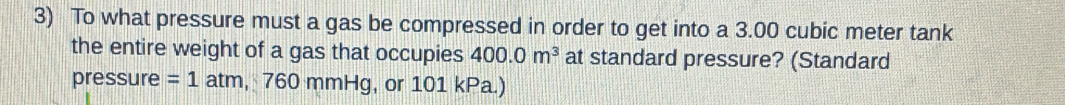 To what pressure must a gas be compressed in order to get into a 3.00 cubic meter tank 
the entire weight of a gas that occupies 400.0m^3 at standard pressure? (Standard 
pressure =1a tm, 760 mmHg, or 101 kPa.)