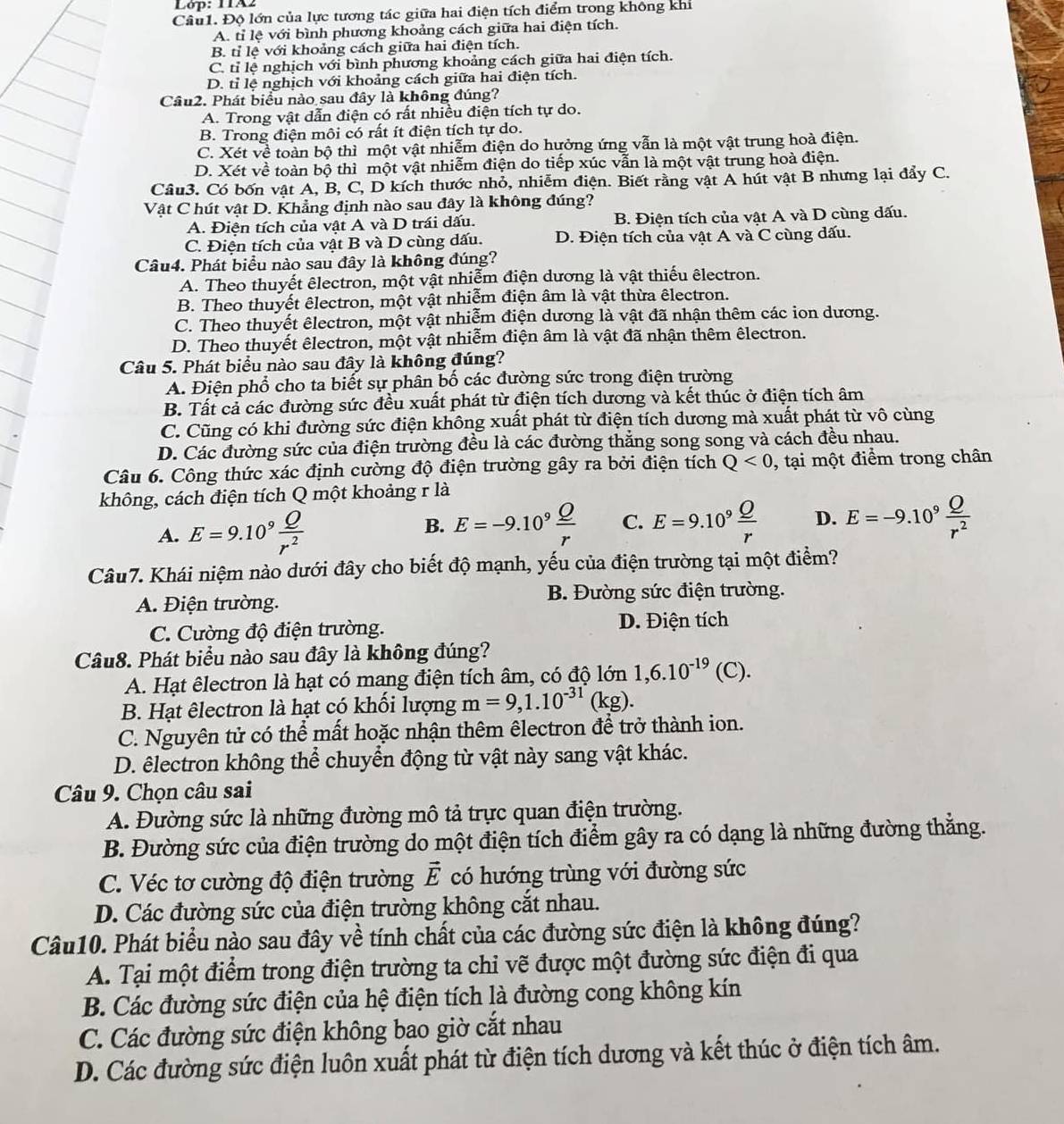 Độ lớn của lực tương tác giữa hai điện tích điểm trong không khi
A. tỉ lệ với bình phương khoảng cách giữa hai điện tích.
B. tỉ lệ với khoảng cách giữa hai điện tích.
C. tỉ lệ nghịch với bình phương khoảng cách giữa hai điện tích.
D. tỉ lệ nghịch với khoảng cách giữa hai điện tích.
Câu2. Phát biểu nào sau đây là không đúng?
A. Trong vật dẫn điện có rất nhiều điện tích tự do.
B. Trong điện môi có rất ít điện tích tự do.
C. Xét về toàn bộ thì một vật nhiễm điện do hưởng ứng vẫn là một vật trung hoà điện.
D. Xét về toàn bộ thì một vật nhiễm điện do tiếp xúc vẫn là một vật trung hoà điện.
Câu3. Có bốn vật A, B, C, D kích thước nhỏ, nhiễm điện. Biết rằng vật A hút vật B nhưng lại đẩy C.
Vật C hút vật D. Khẳng định nào sau đây là không đúng?
A. Điện tích của vật A và D trái dấu. B. Điện tích của vật A và D cùng dấu.
C. Điện tích của vật B và D cùng dấu. D. Điện tích của vật A và C cùng dấu.
Câu4. Phát biểu nào sau đây là không đúng?
A. Theo thuyết êlectron, một vật nhiễm điện dương là vật thiếu êlectron.
B. Theo thuyết êlectron, một vật nhiễm điện âm là vật thừa êlectron.
C. Theo thuyết êlectron, một vật nhiễm điện dương là vật đã nhận thêm các ion dương.
D. Theo thuyết êlectron, một vật nhiễm điện âm là vật đã nhận thêm êlectron.
Câu 5. Phát biểu nào sau đây là không đúng?
A. Điện phổ cho ta biết sự phân bố các đường sức trong điện trường
B. Tất cả các đường sức đều xuất phát từ điện tích dương và kết thúc ở điện tích âm
C. Cũng có khi đường sức điện không xuất phát từ điện tích dương mà xuất phát từ vô cùng
D. Các đường sức của điện trường đều là các đường thẳng song song và cách đều nhau.
Câu 6. Công thức xác định cường độ điện trường gây ra bởi điện tích Q<0</tex> , tại một điểm trong chân
không, cách điện tích Q một khoảng r là
A. E=9.10^9 Q/r^2 
B. E=-9.10^9 Q/r  C. E=9.10^9 Q/r  D. E=-9.10^9 Q/r^2 
Câu7. Khái niệm nào dưới đây cho biết độ mạnh, yếu của điện trường tại một điểm?
A. Điện trường. B. Đường sức điện trường.
C. Cường độ điện trường. D. Điện tích
Câu8. Phát biểu nào sau đây là không đúng?
A. Hạt êlectron là hạt có mang điện tích âm, có độ lớn 1,6.10^(-19)(C).
B. Hạt êlectron là hạt có khối lượng m=9,1.10^(-31)(kg).
C. Nguyên tử có thể mất hoặc nhận thêm êlectron để trở thành ion.
D. êlectron không thể chuyển động từ vật này sang vật khác.
Câu 9. Chọn câu sai
A. Đường sức là những đường mô tả trực quan điện trường.
B. Đường sức của điện trường do một điện tích điểm gây ra có dạng là những đường thằng.
C. Véc tơ cường độ điện trường vector E có hướng trùng với đường sức
D. Các đường sức của điện trường không cắt nhau.
Câu10. Phát biểu nào sau đây về tính chất của các đường sức điện là không đúng?
A. Tại một điểm trong điện trường ta chỉ vẽ được một đường sức điện đi qua
B. Các đường sức điện của hệ điện tích là đường cong không kín
C. Các đường sức điện không bao giờ cắt nhau
D. Các đường sức điện luôn xuất phát từ điện tích dương và kết thúc ở điện tích âm.