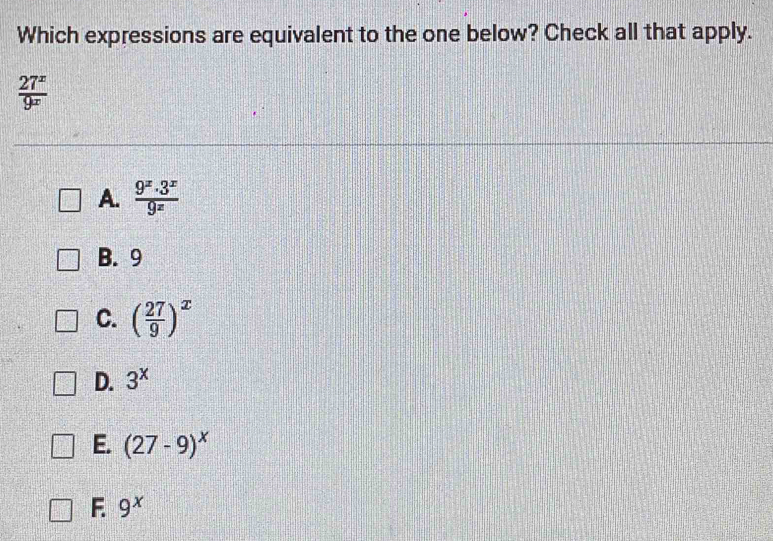 Which expressions are equivalent to the one below? Check all that apply.
 27^x/9^x 
A.  (9^x.3^x)/9^x 
B. 9
C. ( 27/9 )^x
D. 3^x
E. (27-9)^x
F. 9^x