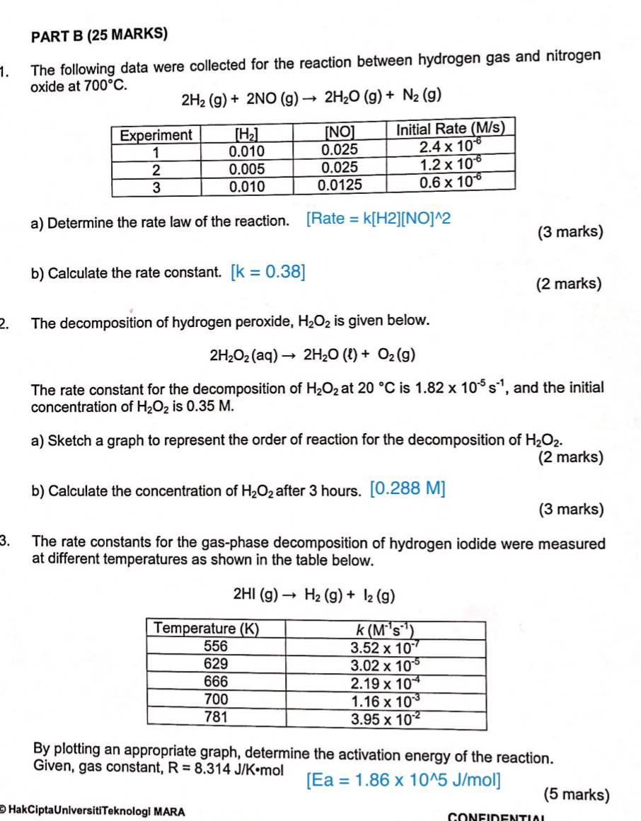 The following data were collected for the reaction between hydrogen gas and nitrogen
oxide at 700°C.
2H_2(g)+2NO(g)to 2H_2O(g)+N_2(g)
a) Determine the rate law of the reaction. [Rate =k[H2][NO]^wedge 2
(3 marks)
b) Calculate the rate constant. [k=0.38]
(2 marks)
2. The decomposition of hydrogen peroxide, H_2O_2 is given below.
2H_2O_2(aq)to 2H_2O(l)+O_2(g)
The rate constant for the decomposition of H_2O_2 at 20°C is 1.82* 10^(-5)s^(-1) , and the initial
concentration of H_2O_2 is 0.35 M.
a) Sketch a graph to represent the order of reaction for the decomposition of H_2O_2.
(2 marks)
b) Calculate the concentration of H_2O_2 after 3 hours. [0.288M]
(3 marks)
3. The rate constants for the gas-phase decomposition of hydrogen iodide were measured
at different temperatures as shown in the table below.
2HI(g)to H_2(g)+I_2(g)
By plotting an appropriate graph, determine the activation energy of the reaction.
Given, gas constant, R=8.314 J/K•mol [Ea=1.86* 10^(wedge)5J/mol]
(5 marks)
©  HakCiptaUniversitiTeknologi MARA