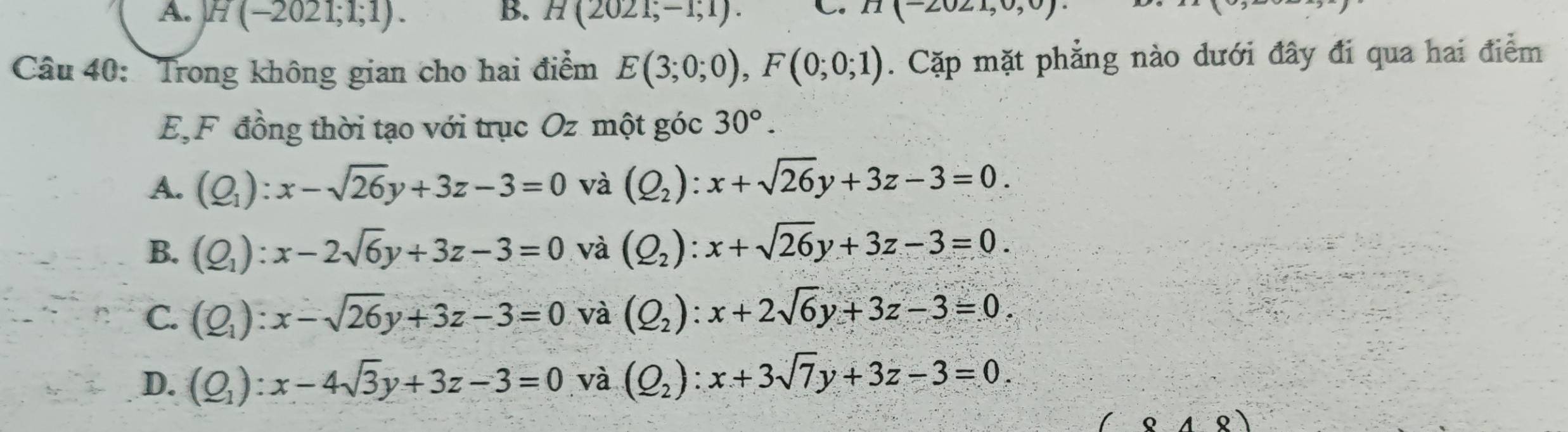 A. H(-2021;1;1). B. H(2021;-1;1). C. II(-2021,0,0)
Câu 40: Trong không gian cho hai điểm E(3;0;0), F(0;0;1). Cặp mặt phẳng nào dưới đây đi qua hai điểm
E.F đồng thời tạo với trục Oz một góc 30°.
A. (Q_1):x-sqrt(26)y+3z-3=0 và (Q_2):x+sqrt(26)y+3z-3=0.
B. (Q_1):x-2sqrt(6)y+3z-3=0 và (Q_2):x+sqrt(26)y+3z-3=0.
C. (Q_1):x-sqrt(26)y+3z-3=0 và (Q_2):x+2sqrt(6)y+3z-3=0.
D. (Q_1):x-4sqrt(3)y+3z-3=0 và (Q_2):x+3sqrt(7)y+3z-3=0.
(-848)