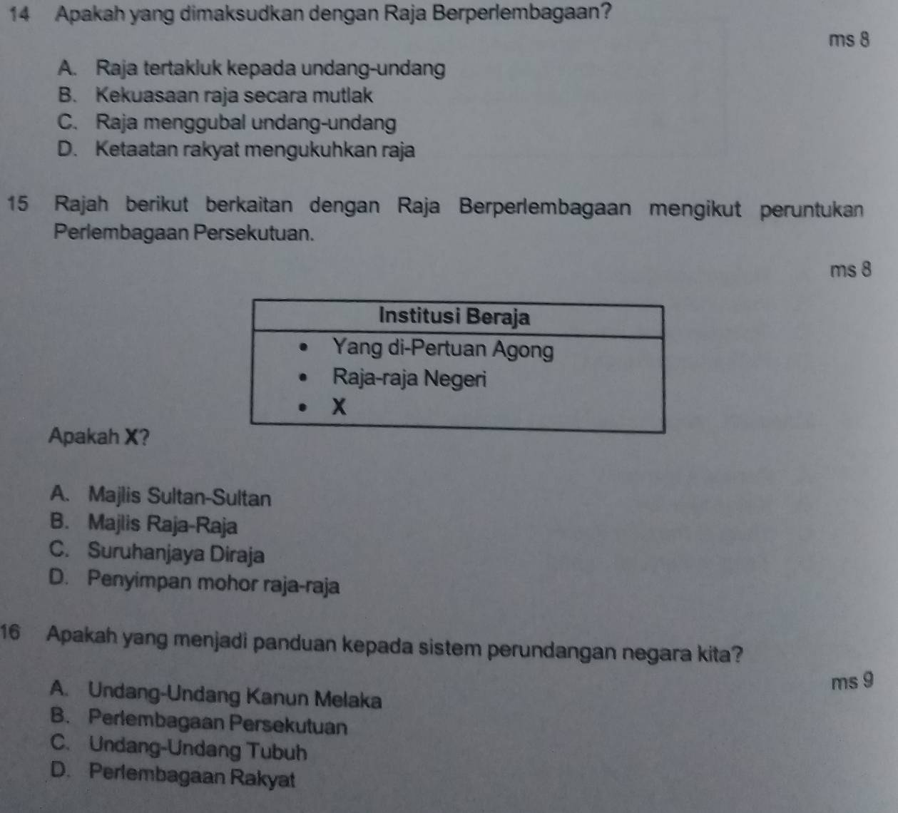 Apakah yang dimaksudkan dengan Raja Berperlembagaan?
ms 8
A. Raja tertakluk kepada undang-undang
B. Kekuasaan raja secara mutlak
C. Raja menggubal undang-undang
D. Ketaatan rakyat mengukuhkan raja
15 Rajah berikut berkaitan dengan Raja Berperlembagaan mengikut peruntukan
Perlembagaan Persekutuan.
ms 8
Apakah X?
A. Majlis Sultan-Sultan
B. Majlis Raja-Raja
C. Suruhanjaya Diraja
D. Penyimpan mohor raja-raja
16 Apakah yang menjadi panduan kepada sistem perundangan negara kita?
ms 9
A. Undang-Undang Kanun Melaka
B. Perlembagaan Persekutuan
C. Undang-Undang Tubuh
D. Perlembagaan Rakyat