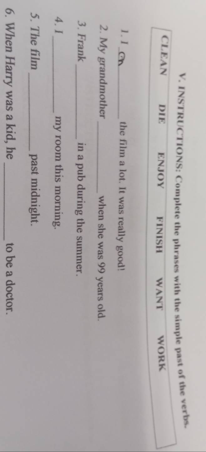 INSTRUCTIONS: Complete the phrases with the simple past of the verbs. 
CLEAN DIE ENJOY FINISH WANT WORK 
1. I_ the film a lot. It was really good! 
2. My grandmother _when she was 99 years old. 
3. Frank _in a pub during the summer. 
4. I_ my room this morning. 
5. The film _past midnight. 
6. When Harry was a kid, he _to be a doctor.