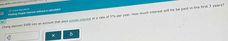 Linear Equations 
Finding simple interest without a calculator 
Chang deposits $600 into an account that pays simple interest at a rate of 5% per year. How much interest will he be paid in the first 3 years? 
×