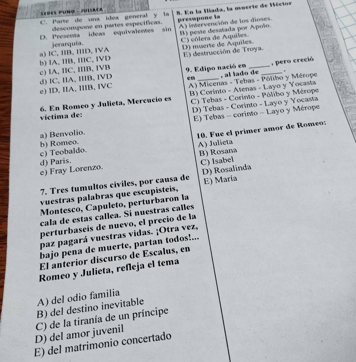 sedes puño - Juliaça
C. Parte de una idea general y la 8. En la Iliada, la muerte de Héctor
descompone en partes específicas. presupone la
D. Presenta ideas equivalentes sin A) intervención de los dioses.
B) peste desatada por Apolo.
C) cólera de Aquiles.
a)IC,IIB, IIID, IVA jerarquía.
E) destrucción de Troya.
b) IA, IIB, IIIC, IVD D) muerte de Aquiles.
c) IA, IIC, IIIB, IVB
d) IC, IIA, IIIB, IVD 9. Edipo nació en , pero creció
en
A) Micenas - Tebas - Pólibo y Mérope
e) ID, IIA, IIIB, IVC _, al lado de _.
C) Tebas - Corinto - Pólibo y Mérope
6. En Romeo y Julieta, Mercucio es B) Corinto - Atenas - Layo y Yocasta
D) Tebas - Corinto - Layo y Yocasta
víctima de:
a) Benvolio. E) Tebas - corinto - Layo y Mérope
10. Fue el primer amor de Romeo:
b) Romeo.
c) Teobaldo.
B) Rosana
d) Paris. A) Julieta
C) Isabel
e) Fray Lorenzo.
7. Tres tumultos civiles, por causa de D) Rosalinda
vuestras palabras que escupisteis, E) María
Montesco, Capuleto, perturbaron la
cala de estas callea. Si nuestras calles
perturbaseis de nuevo, el precio de la
paz pagará vuestras vidas. ¡Otra vez,
bajo pena de muerte, partan todos!...
El anterior discurso de Escalus, en
Romeo y Julieta, refleja el tema
A) del odio familia
B) del destino inevitable
C) de la tiranía de un príncipe
D) del amor juvenil
E) del matrimonio concertado