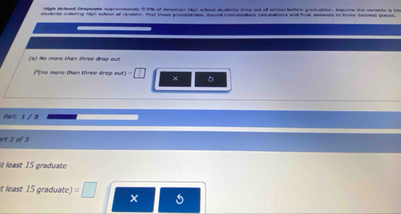 Nigh School Dropouts Approximately 9.9% of American high school students drop out of school before graduation. Assume the variable is bin 
students entering high school at random. Find these probabilities. Round intermediate calculations and final answers to three decimal places 
(a) No more than three drop out 
P(no more than three drop out) = 1 
× 5
Part: 1 / 3 
rt 2 of 3
t least 15 graduate 
t least 15 graduate) 
×