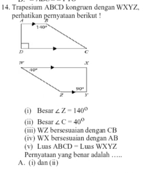 Trapesium ABCD kongruen dengan WXYZ,
perhatikan pernyataan berikut !
(i) Besar ∠ Z=140°
(ii) Besar ∠ C=40°
(iii) WZ bersesuaian dengan CB
(iv) WX bersesuaian dengan AB
(v) Luas ABCD=L ua s WXYZ
Pernyataan yang benar adalah …
A. (i) dan (ii)