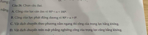 dụng!
Câu 26. Chọn câu Sai.
nặng A. Công của lực cán âm vì 90° <180°.
B. Công của lực phát động dương vì 90°>alpha >0°.
C. Vật dịch chuyến theo phương nằm ngang thì công của trọng lực bằng không.
D. Vật dịch chuyển trên mặt phẳng nghiêng công của trọng lực cũng bằng không.