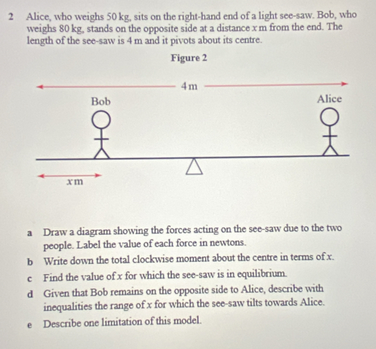 Alice, who weighs 50 kg, sits on the right-hand end of a light see-saw. Bob, who 
weighs 80 kg, stands on the opposite side at a distance x m from the end. The 
length of the see-saw is 4 m and it pivots about its centre. 
a Draw a diagram showing the forces acting on the see-saw due to the two 
people. Label the value of each force in newtons. 
b Write down the total clockwise moment about the centre in terms of x. 
c Find the value of x for which the see-saw is in equilibrium. 
d Given that Bob remains on the opposite side to Alice, describe with 
inequalities the range of x for which the see-saw tilts towards Alice. 
e Describe one limitation of this model.