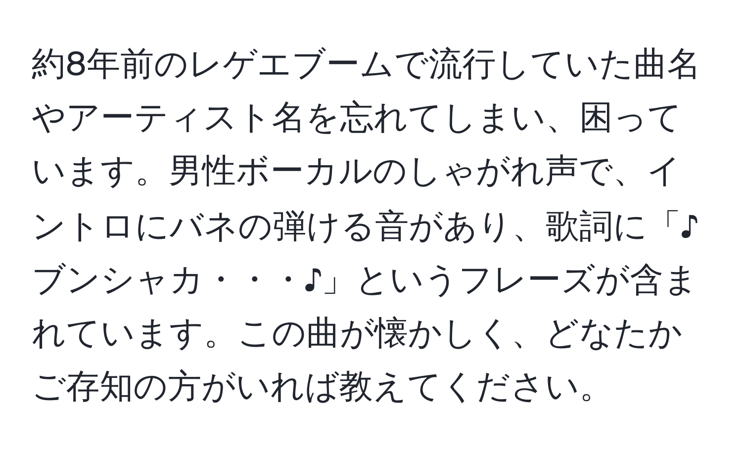 約8年前のレゲエブームで流行していた曲名やアーティスト名を忘れてしまい、困っています。男性ボーカルのしゃがれ声で、イントロにバネの弾ける音があり、歌詞に「♪ブンシャカ・・・♪」というフレーズが含まれています。この曲が懐かしく、どなたかご存知の方がいれば教えてください。