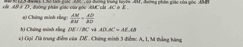 Bal S! (2,5 điểm). Chó tâm giác ABC, có đường trung tuyên AM , đường phân giác của góc AMB
cắt AB ờ D, đường phân giác của góc AMC cất AC ờ E. 
a) Chứng minh rằng:  AM/BM = AD/BD 
b) Chứng minh rằng DE//BC và AD. AC=AE.AB
c) Gọi /là trung điểm của DE. Chứng minh 3 điểm: A, I, M thẳng hàng