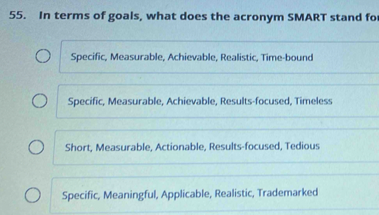 In terms of goals, what does the acronym SMART stand fo
Specific, Measurable, Achievable, Realistic, Time-bound
Specific, Measurable, Achievable, Results-focused, Timeless
Short, Measurable, Actionable, Results-focused, Tedious
Specific, Meaningful, Applicable, Realistic, Trademarked