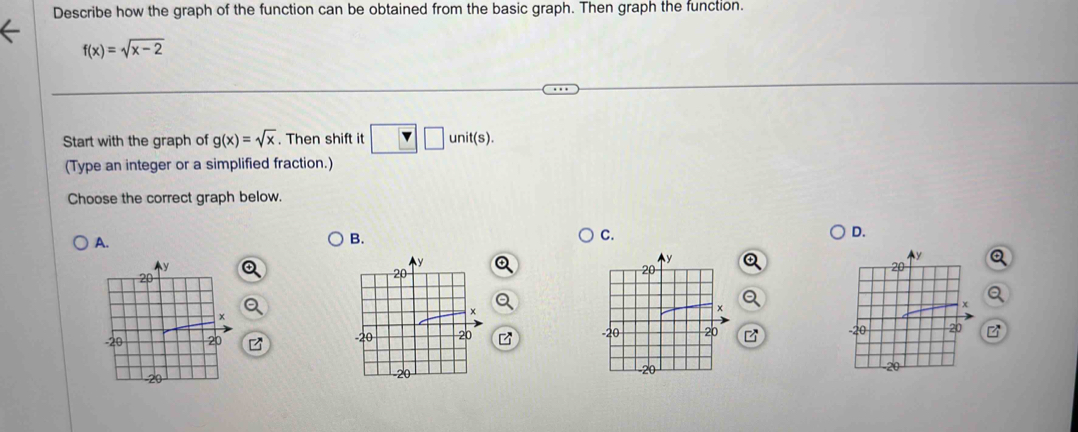 Describe how the graph of the function can be obtained from the basic graph. Then graph the function.
f(x)=sqrt(x-2)
Start with the graph of g(x)=sqrt(x). Then shift it □ □ unit(s). 
(Type an integer or a simplified fraction.)
Choose the correct graph below.
D.
A.
B.
C.
Q
Q