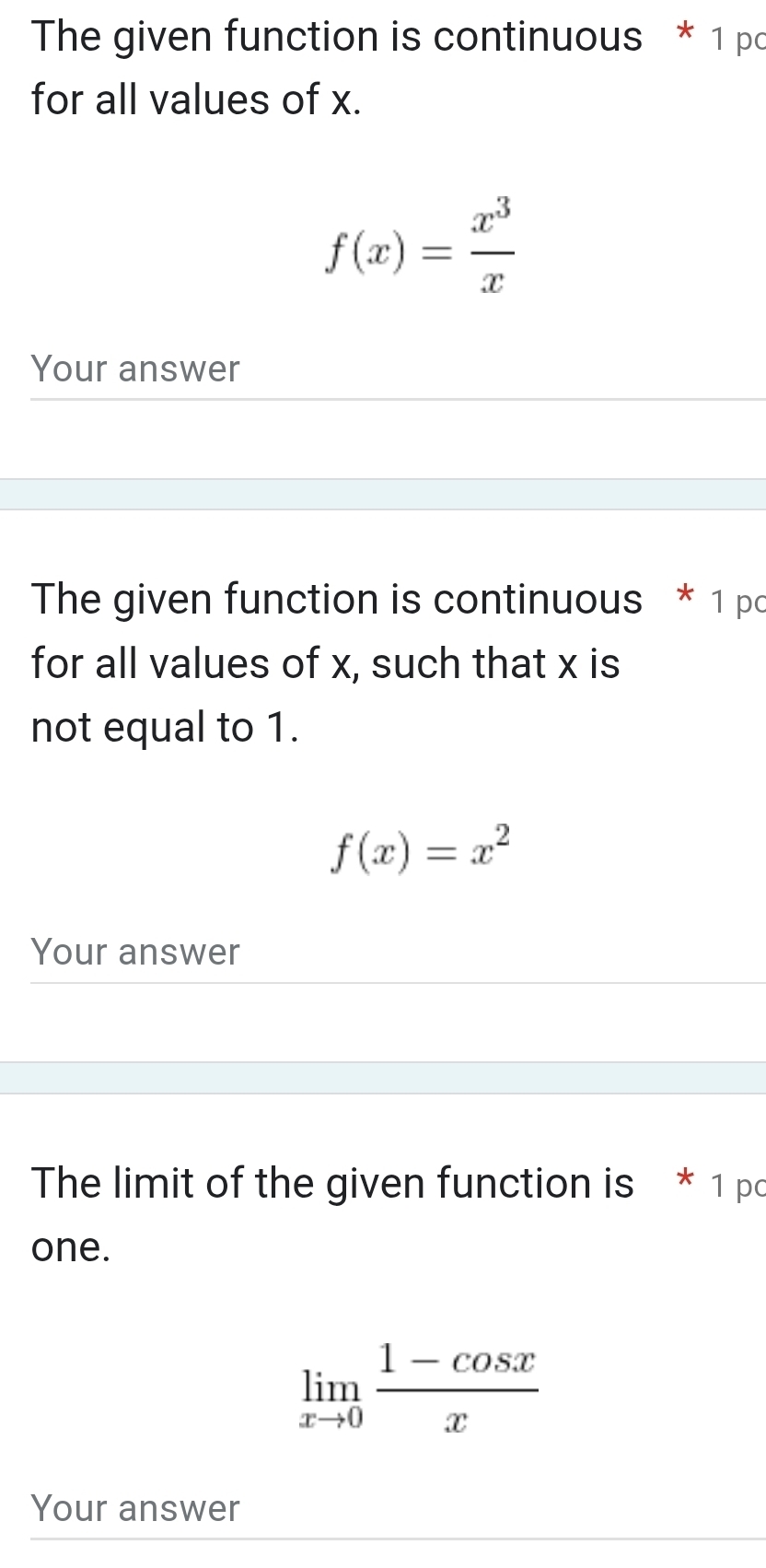 The given function is continuous * 1 pc
for all values of x.
f(x)= x^3/x 
Your answer
The given function is continuous * 1 pc
for all values of x, such that x is
not equal to 1.
f(x)=x^2
Your answer
The limit of the given function is * 1 pc
one.
limlimits _xto 0 (1-cos x)/x 
Your answer